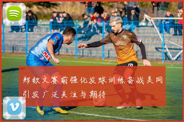 郑钦文赛前强化发球训练备战美网引发广泛关注与期待