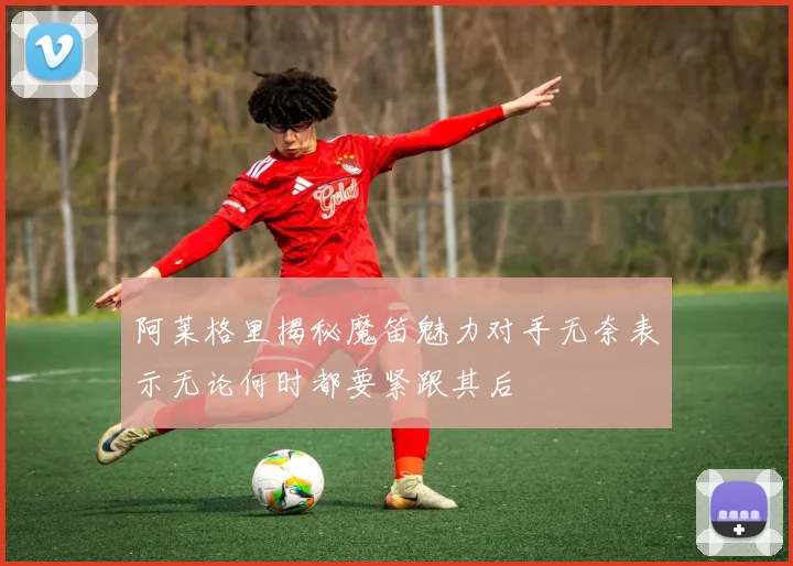 阿莱格里揭秘魔笛魅力对手无奈表示无论何时都要紧跟其后