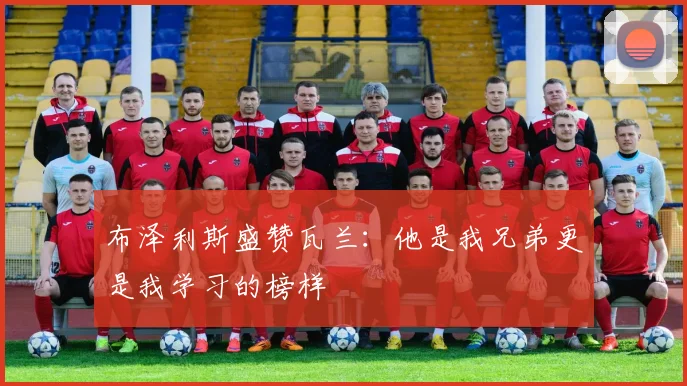 布泽利斯盛赞瓦兰：他是我兄弟更是我学习的榜样