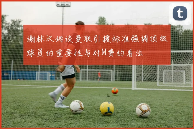 谢林汉姆谈曼联引援标准强调顶级球员的重要性与对M费的看法
