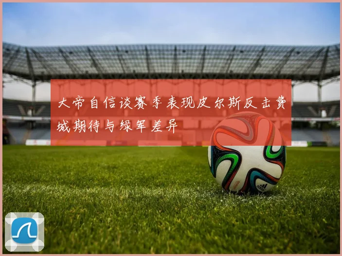 大帝自信谈赛季表现皮尔斯反击费城期待与绿军差异