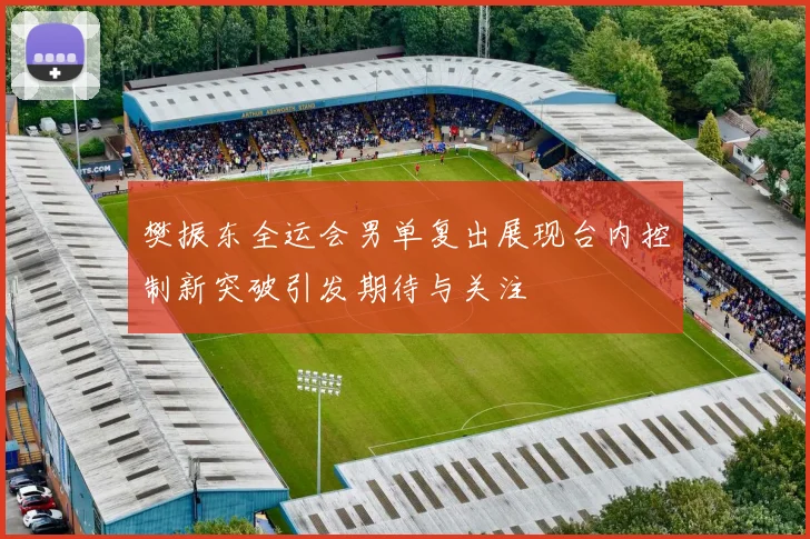 樊振东全运会男单复出展现台内控制新突破引发期待与关注