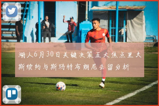 湖人6月30日关键决策五大焦点里夫斯续约与斯玛特布朗尼去留分析