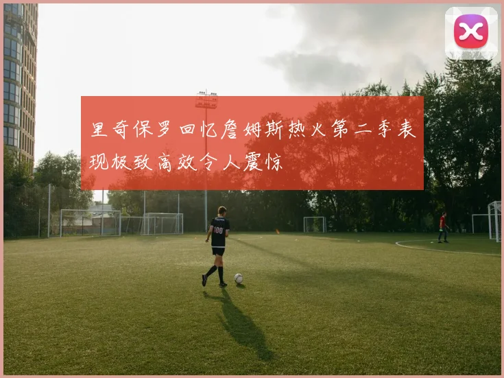 里奇保罗回忆詹姆斯热火第二季表现极致高效令人震惊