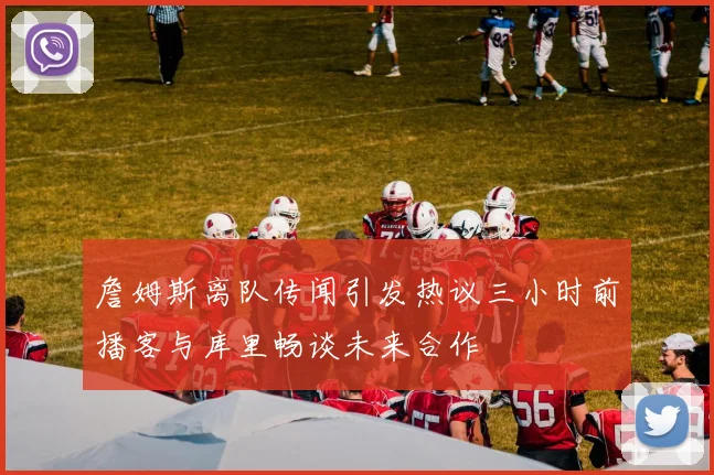 詹姆斯离队传闻引发热议三小时前播客与库里畅谈未来合作