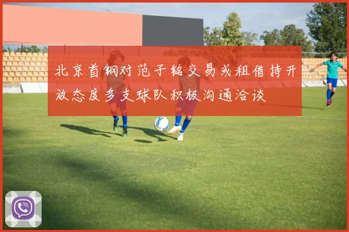 北京首钢对范子铭交易或租借持开放态度多支球队积极沟通洽谈