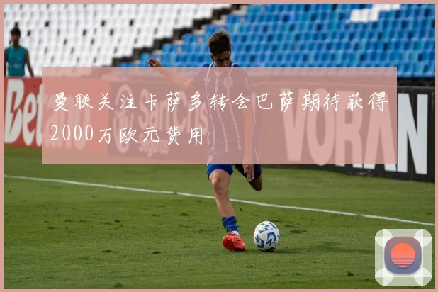 曼联关注卡萨多转会巴萨期待获得2000万欧元费用
