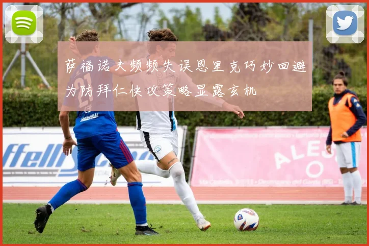 萨福诺夫频频失误恩里克巧妙回避为防拜仁快攻策略显露玄机
