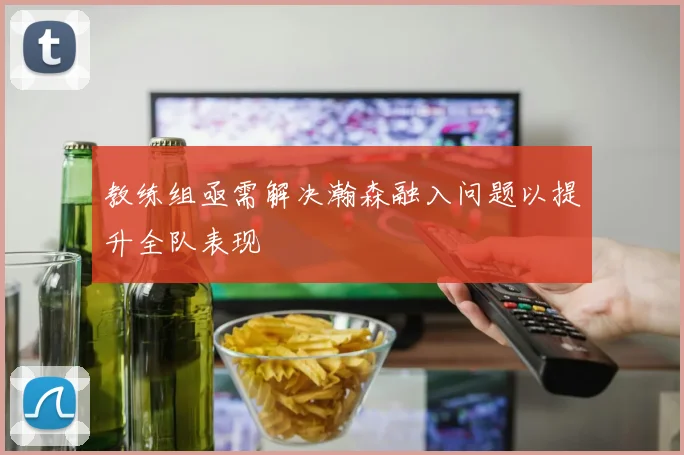 教练组亟需解决瀚森融入问题以提升全队表现