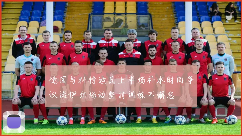 德国与科特迪瓦上半场补水时间争议诺伊尔场边坚持训练不懈怠