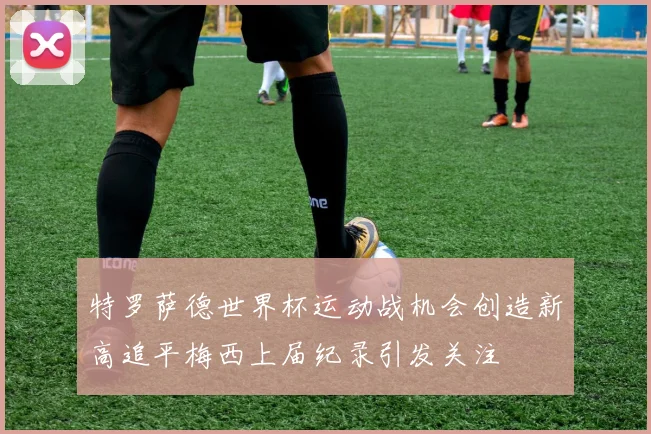 特罗萨德世界杯运动战机会创造新高追平梅西上届纪录引发关注