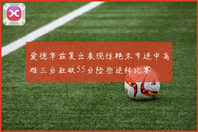 爱德华兹复出表现惊艳末节连中高难三分狂砍55分险些逆转比赛