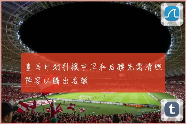 皇马计划引援中卫和后腰先需清理阵容以腾出名额