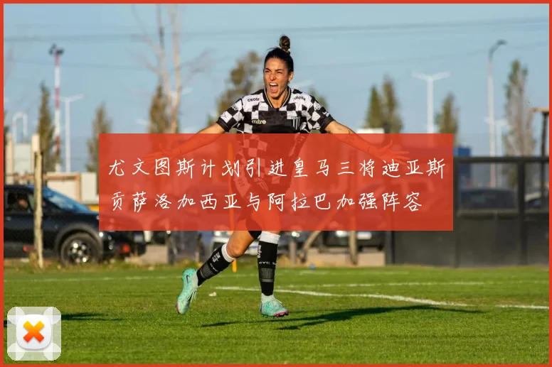 尤文图斯计划引进皇马三将迪亚斯贡萨洛加西亚与阿拉巴加强阵容