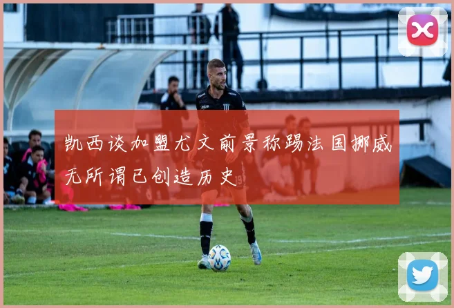 凯西谈加盟尤文前景称踢法国挪威无所谓已创造历史