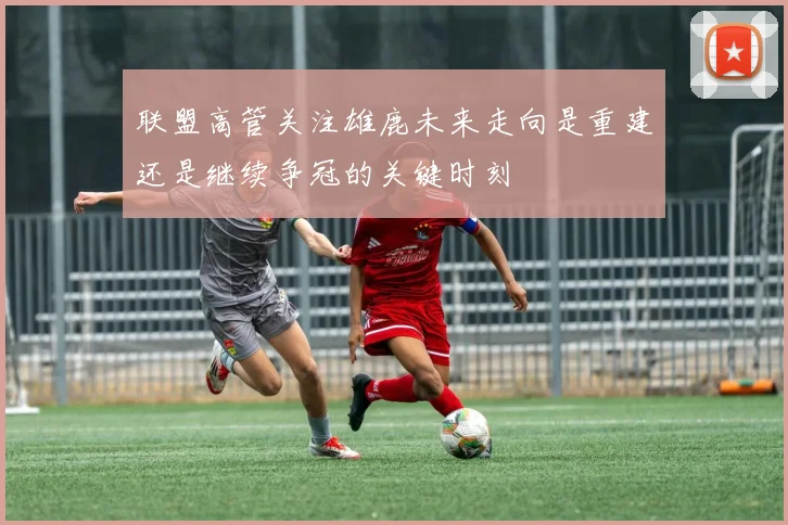 联盟高管关注雄鹿未来走向是重建还是继续争冠的关键时刻