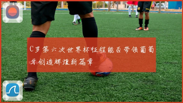C罗第六次世界杯征程能否带领葡萄牙创造辉煌新篇章
