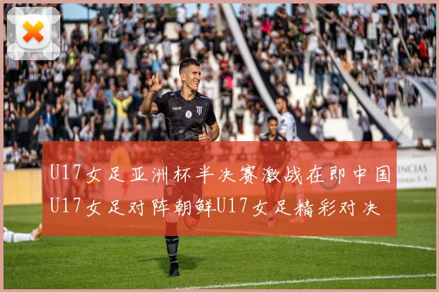 U17女足亚洲杯半决赛激战在即中国U17女足对阵朝鲜U17女足精彩对决即将开启