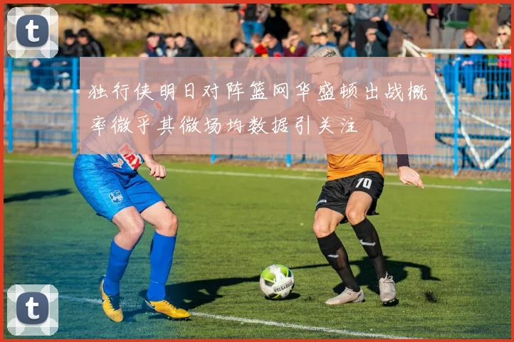 独行侠明日对阵篮网华盛顿出战概率微乎其微场均数据引关注