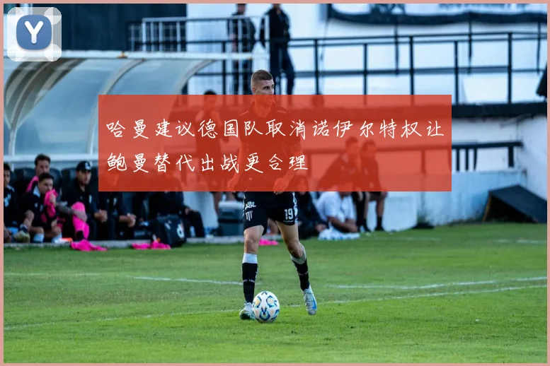 哈曼建议德国队取消诺伊尔特权让鲍曼替代出战更合理
