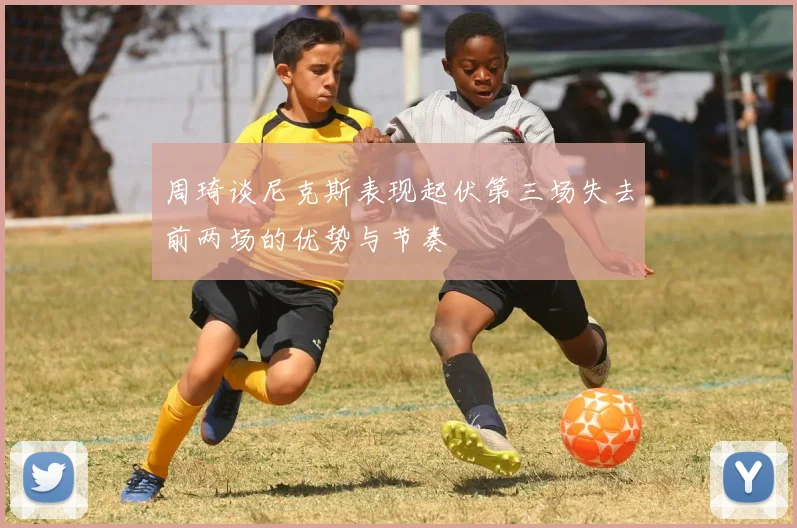 周琦谈尼克斯表现起伏第三场失去前两场的优势与节奏