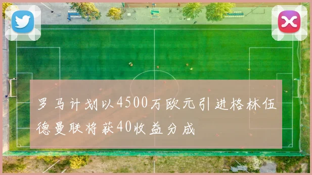 罗马计划以4500万欧元引进格林伍德曼联将获40收益分成
