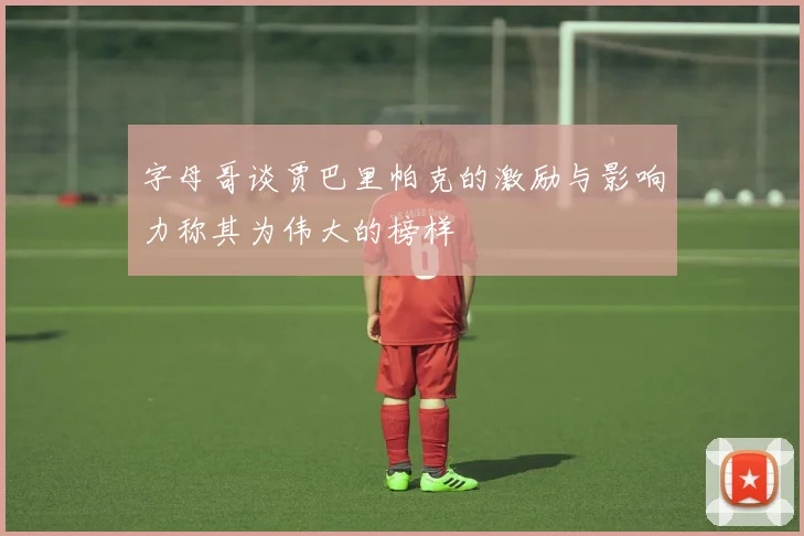字母哥谈贾巴里帕克的激励与影响力称其为伟大的榜样