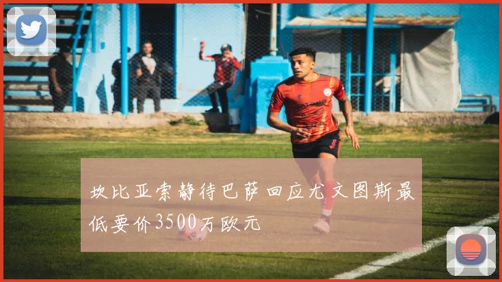 坎比亚索静待巴萨回应尤文图斯最低要价3500万欧元