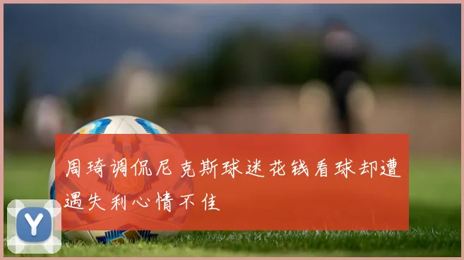 周琦调侃尼克斯球迷花钱看球却遭遇失利心情不佳