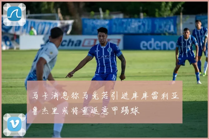 马卡消息称马竞若引进库库雷利亚鲁杰里或将重返意甲踢球