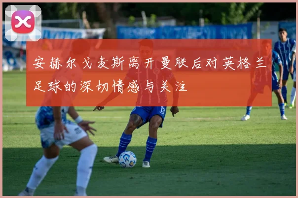 安赫尔戈麦斯离开曼联后对英格兰足球的深切情感与关注
