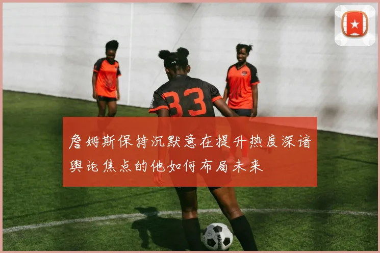 詹姆斯保持沉默意在提升热度深谙舆论焦点的他如何布局未来