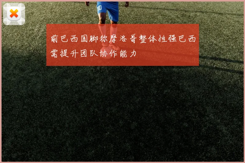 前巴西国脚称摩洛哥整体性强巴西需提升团队协作能力