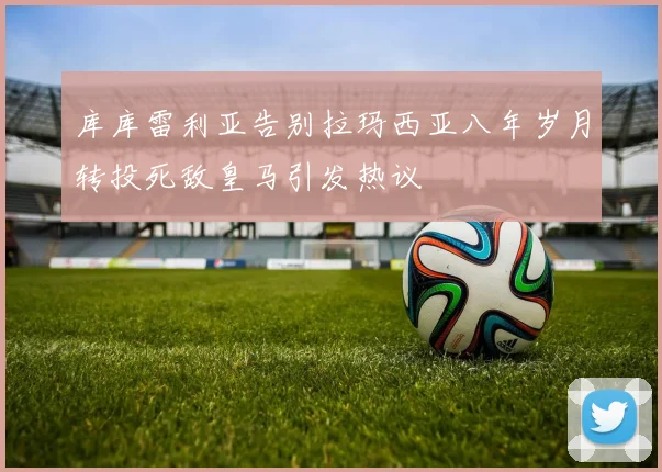 库库雷利亚告别拉玛西亚八年岁月转投死敌皇马引发热议