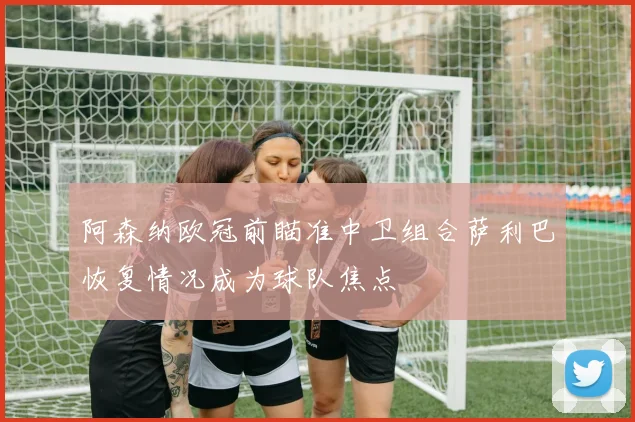 阿森纳欧冠前瞄准中卫组合萨利巴恢复情况成为球队焦点