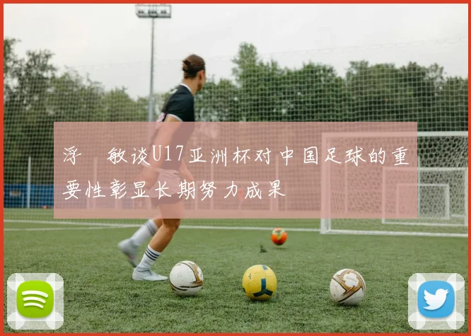 浮嶋敏谈U17亚洲杯对中国足球的重要性彰显长期努力成果