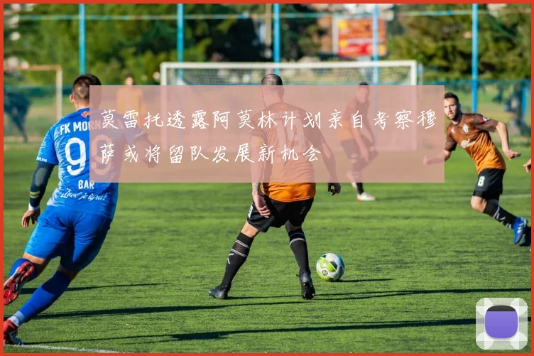莫雷托透露阿莫林计划亲自考察穆萨或将留队发展新机会