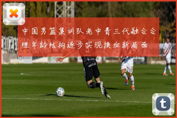 中国男篮集训队老中青三代融合合理年龄结构逐步实现换血新局面
